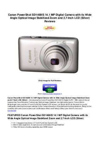 Canon PowerShot SD1400IS 14.1 MP Digital Camera with 4x Wide
Angle Optical Image Stabilized Zoom and 2.7-Inch LCD (Silver)
Reviews
Click Image for Full Reviews
Price: Click to check low price !!!
Canon PowerShot SD1400IS 14.1 MP Digital Camera with 4x Wide Angle Optical Image Stabilized Zoom
and 2.7-Inch LCD (Silver) – Introducing the Canon PowerShot SD1400 IS Digital ELPH. With state-of-the-art
features like Face Detection Technology, Optical Image Stabilizer, low light performance, Canon 28mm
Wide-Angle Lens, and the 2.7-inch PureColor System LCD screen. Let Smart AUTO do the work for you by
intelligently selecting the proper settings for the camera based on 22 predefined shooting situations. Bring on the
creativity with new scene modes such as Miniature Effect and Fisheye Effect, plus there?s the Low Li
See Details
FEATURED Canon PowerShot SD1400IS 14.1 MP Digital Camera with 4x
Wide Angle Optical Image Stabilized Zoom and 2.7-Inch LCD (Silver)
14.1-megapixel resolution; 2.7-inch PureColor System LCD
28mm wide-angle lens; 4x optical zoom and Optical Image Stabilizer
720p HD movie shooting capability plus HDMI output
 
