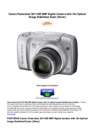 Canon Powershot SX110IS 9MP Digital Camera with 10x Optical
Image Stabilized Zoom (Silver)
Click Image for Full Reviews
Price: Click to check low price !!!
Canon Powershot SX110IS 9MP Digital Camera with 10x Optical Image Stabilized Zoom (Silver) – From a
10x optical zoom lens to advanced Canon technology that automatically gives you the best shot,
the 9.0-megapixel PowerShot SX110 IS packs impressive value. Advanced Face Detection Technology
automatically sets focus, exposure, flash and white balance for beautiful portraits and group shots. Sharp,
steady close-ups are easy with the powerful zoom and Canon’s Optical Image Stabilizer Technology. The
slim and modern-looking SX110 IS is sized to go everywhere, and you’ll never miss a detail w
See Details
FEATURED Canon Powershot SX110IS 9MP Digital Camera with 10x Optical
Image Stabilized Zoom (Silver)
 