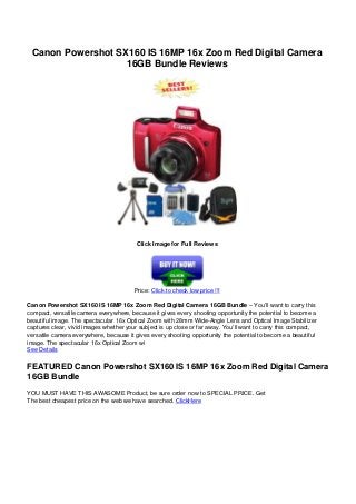 Canon Powershot SX160 IS 16MP 16x Zoom Red Digital Camera
16GB Bundle Reviews
Click Image for Full Reviews
Price: Click to check low price !!!
Canon Powershot SX160 IS 16MP 16x Zoom Red Digital Camera 16GB Bundle – You’ll want to carry this
compact, versatile camera everywhere, because it gives every shooting opportunity the potential to become a
beautiful image. The spectacular 16x Optical Zoom with 28mm Wide-Angle Lens and Optical Image Stabilizer
captures clear, vivid images whether your subject is up close or far away. You’ll want to carry this compact,
versatile camera everywhere, because it gives every shooting opportunity the potential to become a beautiful
image. The spectacular 16x Optical Zoom wi
See Details
FEATURED Canon Powershot SX160 IS 16MP 16x Zoom Red Digital Camera
16GB Bundle
YOU MUST HAVE THIS AWASOME Product, be sure order now to SPECIAL PRICE. Get
The best cheapest price on the web we have searched. ClickHere
Powered by TCPDF (www.tcpdf.org)
 