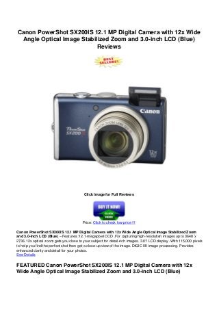 Canon PowerShot SX200IS 12.1 MP Digital Camera with 12x Wide
Angle Optical Image Stabilized Zoom and 3.0-inch LCD (Blue)
Reviews
Click Image for Full Reviews
Price: Click to check low price !!!
Canon PowerShot SX200IS 12.1 MP Digital Camera with 12x Wide Angle Optical Image Stabilized Zoom
and 3.0-inch LCD (Blue) – Features :12.1-megapixel CCD .For capturing high-resolution images up to 3648 x
2736.12x optical zoom gets you close to your subject for detail-rich images. 3.0? LCD display .With 115,000 pixels
to help you find the perfect shot then get a close-up view of the image. DIGIC IIII image processing. Provides
enhanced clarity and detail for your photos.
See Details
FEATURED Canon PowerShot SX200IS 12.1 MP Digital Camera with 12x
Wide Angle Optical Image Stabilized Zoom and 3.0-inch LCD (Blue)
 