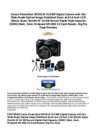 Canon PowerShot SX500 IS 16.0 MP Digital Camera with 30x
Wide-Angle Optical Image Stabilized Zoom and 3.0-Inch LCD
(Black) Super Bundle W/ 32 GB Secure Digital High-Capacity
(SDHC) Mem. Card, Hi-Speed SD USB 2.0 Card Reader, Dig Pro
Case Reviews
Click Image for Full Reviews
Price: Click to check low price !!!
Canon PowerShot SX500 IS 16.0 MP Digital Camera with 30x Wide-Angle Optical Image Stabilized Zoom
and 3.0-Inch LCD (Black) Super Bundle W/ 32 GB Secure Digital High-Capacity (SDHC) Mem. Card,
Hi-Speed SD USB 2.0 Card Reader, Dig Pro Case – The PowerShot SX500 IS gives you all the power of super
zoom in a camera that?s sized to go everywhere! The extremely powerful 30x Optical Zoom with 24mm
Wide-Angle Lens (35mm equivalent: 24-720mm) gives you true shooting versatility, while the Optical Image
Stabilizer ensures crisp, brilliant images at any zoom length. The PowerShot SX500 IS gives you all the power of
super zoom in a camera that’s sized to go everywhere! The extremely powerful 30x Optical Zoom with 24mm
Wide-Angle Lens (35mm eq
See Details
FEATURED Canon PowerShot SX500 IS 16.0 MP Digital Camera with 30x
Wide-Angle Optical Image Stabilized Zoom and 3.0-Inch LCD (Black) Super
Bundle W/ 32 GB Secure Digital High-Capacity (SDHC) Mem. Card,
Hi-Speed SD USB 2.0 Card Reader, Dig Pro Case
 