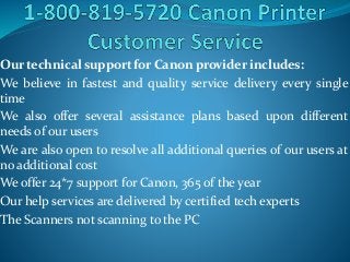 Our technical support for Canon provider includes:
We believe in fastest and quality service delivery every single
time
We also offer several assistance plans based upon different
needs of our users
We are also open to resolve all additional queries of our users at
no additional cost
We offer 24*7 support for Canon, 365 of the year
Our help services are delivered by certified tech experts
The Scanners not scanning to the PC
 
