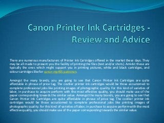 There are numerous manufacturers of Printer Ink Cartridges offered in the market these days. They
may be all made to present you the facility of printing the files (text and/or shots). Amidst these are
typically the ones which might support you in printing pictures, white and black cartridges, and
colour cartridges like for canon mp495 patronen.

Amongst the many brands, you are going to see that Canon Printer Ink Cartridges are quite
affordable in phrase of price tag. The costlier printer ink cartridges would be those accustomed to
complete professional jobs like printing images of photographic quality. For this kind of varieties of
labor, in purchase to acquire perform with the most effective quality, you should make use of the
paper corresponding towards the similar value. Amongst the many brands, you are going to see that
Canon Printer Ink Cartridges are quite affordable in phrase of price tag. The costlier printer ink
cartridges would be those accustomed to complete professional jobs like printing images of
photographic quality. For this kind of varieties of labor, in purchase to acquire perform with the most
effective quality, you should make use of the paper corresponding towards the similar value.
 