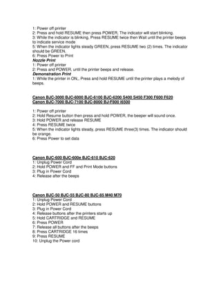 1: Power off printer
2: Press and hold RESUME then press POWER, The indicator will start blinking.
3: While the indicator is blinking, Press RESUME twice then Wait until the printer beeps
to indicate service mode
5: When the indicator lights steady GREEN, press RESUME two (2) times. The indicator
should be GREEN.
6: Press Power to Print
Nozzle Print
1: Power off printer
2: Press and POWER, until the printer beeps and release.
Demonstration Print
1: While the printer in ON,, Press and hold RESUME until the printer plays a melody of
beeps.
Canon BJC-3000 BJC-6000 BJC-6100 BJC-6200 S400 S450 F300 F600 F620
Canon BJC-7000 BJC-7100 BJC-8000 BJ-F800 i6500
1: Power off printer
2: Hold Resume button then press and hold POWER, the beeper will sound once.
3: Hold POWER and release RESUME
4: Press RESUME twice
5: When the indicator lights steady, press RESUME three(3) times. The indicator should
be orange.
6: Press Power to set data
Canon BJC-600 BJC-600e BJC-610 BJC-620
1: Unplug Power Cord
2: Hold POWER and FF and Print Mode buttons
3: Plug in Power Cord
4: Release after the beeps
Canon BJC-50 BJC-55 BJC-80 BJC-85 M40 M70
1: Unplug Power Cord
2: Hold POWER and RESUME buttons
3: Plug in Power Cord
4: Release buttons after the printers starts up
5: Hold CARTRIDGE and RESUME
6: Press POWER
7: Release all buttons after the beeps
8: Press CARTRIDGE 16 times
9: Press RESUME
10: Unplug the Power cord
 
