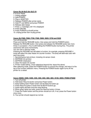 Canon BJ-30 BJC-35v BJC-70
F14 Error Reset
1: Unplug adapter
2: Hold POWER
3: Plug in ADAPTER
4: Release POWER after printer starts
5: Hold FF and MENU and press POWER
6: Release after beeps
7: Press <> Cartridge until 1A is displayed
8: Press ONLINE
9: Press POWER to shutoff printer
10: Unplug printer then re-plug printer
Canon BJ F900, F890, F700, F500, S900, S820, S750 and S520
Turn off the printer.
Press and hold the RESUME button, then press and hold the POWER button.
Release the RESUME button, then press and release the RESUME button two more
times in succession. (You’re still holding the POWER button during this). The printer
mechanics will move momentarily.
You are now in Service mode.
Pressing the RESUME key will select a function; for example, pressing RESUME 4
times will select the clear waste ink counter function. The lamp will alternate color with
each key press.
1. Service/factory test printout, including ink sensor check
2. EEPROM info printout
3. EEPROM initialization
4. Clear the waste-ink counter
5. Printer model setting. (more selections beyond this- leave this alone)
After selecting mode, press the POWER button to commit the change, and return to the
top of the function selection menu. Pressing the POWER button again turns off the
printer for a restart
Canon S9000, S300, S400, i550, i560, i850, i860, i865, i9100, i9950, PIXMA IP3000
1. Turn off printer
2. Hold down Resume button and press Power button.
3. Keep holding down Power button and let Resume button go.
4. Press Resume button 2 times then let BOTH buttons go.
5. Green lights will flash and then stop blinking.
6. When green lights are solid, press the Resume button 4 times.
7. Press the Power button and the printer should turn off, if not, press the Power button
once more.
8. Your printer should respond as normal.
 