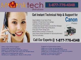 Online Canon Printer Support
Canon printer Technical support
Support for Installing Canon Printer software
Error diagnosis & repair and many other related issues
Helps you in Installing printer drivers
Assists you in updating your drivers for the printer
Support for Canon printer issues
Helps you in fixing up Carriage jams
Helps you in fixing up all Plug & Play errors
Assist's you in configuring your PC with your system
Support for Canon printer problem
Remote canon Printer Support
 