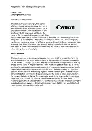 Assignment 1 brief- Journey campaign Canon
Client: Canon
Campaign name: Journeys
Information about the client:
The client that we are working with is Canon,
which is a popular camera company, they are a
well-known company who make cameras and a
photography brand. Canon was founded in 1937
and have 190,000 employees worldwide. The
name of the campaign is ‘journeys’, this will allow
me to choose what type of journey that I want to show, like a bus journey or plane tickets.
The purpose of this company is to create a new campaign which shows how photography
can be more creative on its own or with other creative elements in. Canon wants us to make
a print or short video to promote their company and the campaign. Issues that we must
consider is I have to consider the values of the company and take them into consideration
when making the promotional piece.
Target Audience
The target audience for the company is people from ages 15-25 for any gender. With the
specific age range of the target audience many of them will be going through journeys like
GCSEs, A levels or finding a job. I could possibly use this to my advantage as I could base my
project around them. In the project brief it states that the target audience is 15-25 and the
aim is to form a brand allegiance to canon and other services, it is also to encourage people
to get more involved in photography and creative arts. Canon’s philosophy Is a Japanese
concept that means living and working together for the ‘common good’, it shows how we
can work together, commitment to sustainability and the desire to create an environment
for everyone to thrive and grow. This may inspire people in the target audiences age group
to become more creative and see how they can work with others to create better
relationships or content with each other. Issues that we must consider when considering the
target audience is in a younger demographic this may mean that they are unable to afford
the equipment for their photography work.
 