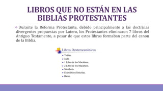 LIBROS QUE NO ESTÁN EN LAS
BIBLIAS PROTESTANTES
 Durante la Reforma Protestante, debido principalmente a las doctrinas
divergentes propuestas por Lutero, los Protestantes eliminaron 7 libros del
Antiguo Testamento, a pesar de que estos libros formaban parte del canon
de la Biblia.
 