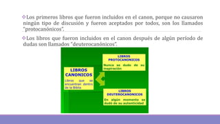 Los primeros libros que fueron incluidos en el canon, porque no causaron
ningún tipo de discusión y fueron aceptados por todos, son los llamados
“protocanónicos”.
Los libros que fueron incluidos en el canon después de algún período de
dudas son llamados “deuterocanónicos”.
 