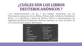 ¿CUÁLES SON LOS LIBROS
DEUTEROCANÓNICOS ?
 Los deuterocanónicos son los 7 del Antiguo Testamento que los
Protestantes excluyeron de sus Biblias (Tobías, Judit, Sabiduría, Eclesiástico,
Baruc, 1 y 2 Macabeos y partes de Daniel y Ester) y, adicionalmente, los
siguientes del Nuevo Testamento: Hebreos, Santiago, 2a. Carta de Pedro, 2a.
y 3a. Carta de Juan, Judas y Apocalipsis.
 