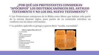 ¿POR QUÉ LOS PROTESTANTES CONSIDERAN
“APÓCRIFOS” LOS DEUTEROCANÓNICOS DEL ANTIGUO
TESTAMENTO Y NO LOS DEL NUEVO TESTAMENTO”?
 Los Protestantes extrajeron de la Biblia estos libros que habían sido parte
de la misma durante siglos, pues partes de su contenido entraban en
conflicto con las ideas reformistas.
 La palabra apócrifo es griega y quiere decir “oculto, escondido”.
 