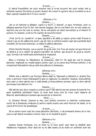Şi acum _ _ _
   O, Maică Preasfântă, am auzit minunile tale şi m-am bucurat! Am auzit milele tale şi
sufletele noastre întristate au primit alinare! Am crezut în ajutorul tău şi niciodată nu ne-ai
lăsat ruşinaţi! Lăudată să fii în vecii vecilor!

                                             Cântarea a 7-a
                                            Doamne, _ _ _
   „De ce vă tulburaţi şi plângeţi, copila n-a murit, ci doarme“, ai spus, Hristoase, celor ce
plângeau moartea fiicei lui Iair, mai-marele sinagogii, dar ei s-au îndoit că o vor mai vedea vie,
neştiind cine era Cel care le vorbea. Să nu vină peste noi duhul necredinţei şi al îndoielii în
puterea Ta, Doamne, ca să nu fim ruşinaţi de necuratul diavol.
                                            Doamne, _ _ _
   „Fiică, ţie îţi zic, scoală-te“, ai spus, apucând-o de mână, şi copila a prins viaţă. Precum ai
ridicat-o pe ea din adâncurile morţii, aşa să ridici şi sufletul acestui copil spre pocăinţă dacă
vreodată, din lucrarea diavolului, va cădea în adâncul păcatului.
                                              Slavă _ _ _
   Sfinte Ierarhe Nicolae, cum ai purtat de grijă celor trei fiice ale omului cel greu încercat
de sărăcie şi le-ai izbăvit de păcatul pierzător de suflete, aşa să porţi de grijă şi acestui
copil, ferindu-l de toată boala sufletească şi trupească.
                                            Şi acum _ _ _
   Mare e tristeţea ta, Născătoare de Dumnezeu, când fiii tăi după dar cad în mrejele
păcatului. Veghează ca o mamă asupra acestui copil, ca nu cumva să-şi întineze sufletul, ci să
crească sub îndrumările tale pe căile bine plăcute lui Dumnezeu.

                                          Cântarea a 8-a
                                          Doamne, _ _ _
   Sfânta Ana a zămislit-o pe Fecioara Maria după ce, împreună cu bărbatul ei, dreptul Ioa-
chim, a petrecut vreme îndelungată în post şi rugăciune. Cu adevărat, Doamne, binecuvântaţi
sunt copiii ai căror părinţi duc o viaţă aleasă, şi binecuvântare primesc copiii ai căror părinţi
pun început bun mântuirii lor.
                                          Doamne, _ _ _
   Câţi părinţi ştiu să-şi crească cu evlavie copiii? Câţi părinţi pun mai presus de bunurile tru-
peşti bunătăţile sufleteşti? Puţini. Şi mulţi sunt aceia care îşi cresc copiii departe de
Biserică, deschizând prin aceasta uşa necazurilor şi durerilor.
                                            Slavă _ _ _
   O, Sfinţilor Părinţi, Ioachim şi Ana, care sunteţi ocrotitori ai familiilor credincioase,
cereţi de la Dumnezeu vindecare şi pentru copilul acesta care este încercat de boală, ca nu
cumva să fie biruit de deznădejde.
                                          Şi acum _ _ _
   Să nu sufere acest copil din cauza păcatelor părinţilor, ci să primească alinare de la tine,
ceea ce eşti Maică cerească a tuturor celor ce te cheamă în ajutor.

                                     Cântarea a 9-a
                                     Doamne, _ _ _
  Doamne Iisuse Hristoase, nici un folos nu va avea acest copil dacă va dobândi doar
tămăduirea trupească. Chiar dacă noi nu ne dăm seama că de multe ori sufletele sunt mai
 