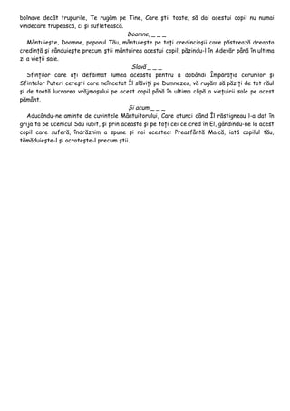 bolnave decât trupurile, Te rugăm pe Tine, Care ştii toate, să dai acestui copil nu numai
vindecare trupească, ci şi sufletească.
                                          Doamne, _ _ _
   Mântuieşte, Doamne, poporul Tău, mântuieşte pe toţi credincioşii care păstrează dreapta
credinţă şi rânduieşte precum ştii mântuirea acestui copil, păzindu-l în Adevăr până în ultima
zi a vieţii sale.
                                           Slavă _ _ _
   Sfinţilor care aţi defăimat lumea aceasta pentru a dobândi Împărăţia cerurilor şi
Sfintelor Puteri cereşti care neîncetat Îl slăviţi pe Dumnezeu, vă rugăm să păziţi de tot răul
şi de toată lucrarea vrăjmaşului pe acest copil până în ultima clipă a vieţuirii sale pe acest
pământ.
                                          Şi acum _ _ _
   Aducându-ne aminte de cuvintele Mântuitorului, Care atunci când Îl răstigneau l-a dat în
grija ta pe ucenicul Său iubit, şi prin aceasta şi pe toţi cei ce cred în El, gândindu-ne la acest
copil care suferă, îndrăznim a spune şi noi acestea: Preasfântă Maică, iată copilul tău,
tămăduieşte-l şi ocroteşte-l precum ştii.
 