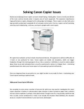 Solving Canon Copier Issues
Businesses employing Canon copiers can seem ahead having a handy globe. Canon is merely one distinct
of the most common brands when it requires area of work equipment. The corporate manufactures
huge-performance copiers, designed with cutting-edge technologies. These copiers are also fairly price
tag-successful, producing it acceptable for all company venture sorts. Even so, copiers can be frustrating
once they start misbehaving - and now, you have to grapple with canon repairs
All copiers have setbacks as they're dude-manufactured devices. All equipment could have difficulties at
1 levels or one particular far more. Canon copiers are totally not exceptions, which can trigger
headaches through the training program of use. Like a outcome, it definitely is crucial to realize added
about these issues and anticipate them, as well as positioned in actions to mitigate them - minimizing
possible downtimes when your Canon copier isn't proceeding to perform effectively.
Once you diagnose these issues earlier on, you might be able to very easily fix them - maintaining your
Canon copiers working at optimal levels.
Widespread Canon Copier Difficulties
You are going to come across a number of concerns for which you may need to investigation for canon
repairs expertise in Sydney. A sole prevalent copier situation is when it produces paper that is certainly
the two a white replicate or perhaps a fully black imitate. Though most of us may possibly well think that
this is usually a toner predicament, it really is not actually the situation. Most definitely, this situation
arises as a result of internal defects in your own Canon photocopier.
 