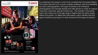 In comparison this poster is a lot more crowded than the poster before.
This shows that this is for a more complex audience, who love travelling
but aren't photographers. This type of camera is for immature
photographers for example people who take photos in order to capture
memories; road trips, special occasion etc... The models in the poster
look more mature as in the age range is higher than the other poster.
Within this poster, it is filled with information, which clarifies that this
type of camera is purchase it in that moment of time type of product.
 