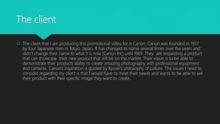 The client
 The client that I am producing this promotional video for is Canon. Canon was founded in 1937
by four Japanese men in Tokyo, Japan. It has changed its name several times over the years and
didn’t change their name to what it is now (Canon Inc) until 1969. They are requesting a product
that can showcase their new product that will be on the market. Their vision is to be able to
demonstrate their products ability to create amazing photography with professional equipment
and cameras. Canon's inspiration is guided by Kyosei's philosophy of culture. The issues I need to
consider regarding my client is that I would have to meet their needs and wants to be able to sell
their product with their specific image they want to create.
 