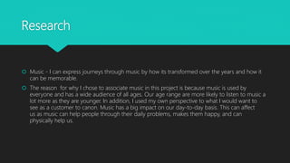 Research
 Music - I can express journeys through music by how its transformed over the years and how it
can be memorable.
 The reason for why I chose to associate music in this project is because music is used by
everyone and has a wide audience of all ages. Our age range are more likely to listen to music a
lot more as they are younger. In addition, I used my own perspective to what I would want to
see as a customer to canon. Music has a big impact on our day-to-day basis. This can affect
us as music can help people through their daily problems, makes them happy, and can
physically help us.
 