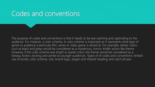 Codes and conventions
The purpose of codes and conventions is that it needs to be eye catching and captivating to the
audience. For instance, a color scheme. A color scheme is important as it represents what type of
genre or audience a particular film, series or video game is aimed at. For example, darker colors
such as black and greys would be considered as a mysterious, horror, thriller action like theme.
However, if the color scheme was bright or pastel colors the theme would be considered as a
fantasy, fiction, exciting and aimed at younger audiences. Types of of codes and conventions: limited
use of words, color scheme, size, brand logo, slogan and interest heading and catch phrase.
 