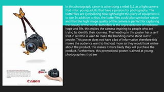 In this photograph, canon is advertising a rebel SL1 as a light camera
that is for young adults that have a passion for photography. The
butterflies are symbolizing how lightweight this piece of equipment is
to use. In addition to that, the butterflies could also symbolize nature
and that the high image quality of the camera is perfect for capturing
the beauty of the world. Butterflies is the representation of resilience ,
hope and life, this makes the camera inspiring to people who are
trying to identify their journeys. The heading in this poster has a serif
font in red this is used to make the branding name stand out to
people. This poster does not have a lot of information therefore this
makes the audience want to find out more so they would look online
about the product, this makes it more likely they will purchase the
product. Furthermore, this promotional poster is aimed at young
photographers that are
 