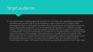 Target audience
 This advertisement is demographically aimed at 15- to 25-year-olds. Specifically young adults
that either want to learn how to do photography or have a passion for it. However, within
demographics there is social grade, this means that some people do not have the money to be
buying photography equipment as it can be expensive for example up to £3000 for a single
camera. This type of product would be targeted at people that have a passion for photography
or professionals. The issues I would have to consider for my targeted audience is that they would
only be interested in the campaign if the advertisement is aimed at them for example if the
product looks like the camera is for immature photographers' professional photographers won't
be interested. Because of this I will need to be considerate with who my audience will be.
Furthermore, this means I will have to make the journey specifically aimed to 15 to 25 age range.
 