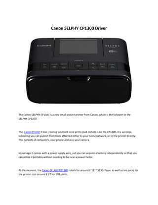 Canon SELPHY CP1300 Driver
The Canon SELPHY CP1300 is a new small picture printer from Canon, which is the follower to the
SELPHY CP1200.
The Canon Printer It can creating postcard sized prints (6x4 inches). Like the CP1200, it is wireless,
indicating you can publish from tools attached either to your home network, or to the printer directly.
This consists of computers, your phone and also your camera.
In package it comes with a power supply wire, yet you can acquire a battery independently so that you
can utilize it portably without needing to be near a power factor.
At the moment, the Canon SELPHY CP1300 retails for around ₤ 127/ $130. Paper as well as ink packs for
the printer cost around ₤ 27 for 108 prints.
 