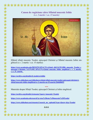 Canon de rugăciune către Sfântul mucenic Isihie
(s.v. 2 martie / s.n. 15 martie)
Sfântul sfințit mucenic Teodot, episcopul Chiriniei şi Sfântul mucenic Isihie sin-
gliticul (s.v. 2 martie / s.n. 15 martie):
https://www.academia.edu/98234751/Sf%C3%A2ntul_sfin%C8%9Bit_mucenic_Teodot_e
piscopul_Chiriniei_%C5%9Fi_Sf%C3%A2ntul_mucenic_Isihie_singliticul_s_v_2_martie_
s_n_15_martie_
https://archive.org/details/sf.-teodot-si-isihie
https://www.slideshare.net/slideshows/sfntul-sfinit-mucenic-teodot-episcopul-chiriniei-i-
sfntul-mucenic-isihie-singliticul-sv-2-martie-sn-15-martie/266600693
***
Materiale despre Sfinții Teodot, episcopul Chiriniei şi Isihie singliticul:
https://archive.org/details/@steaemy?query=mucenic+Teodot
https://www.academia.edu/search?q=stea%20emy%20mucenic%20Teodot
https://www.slideshare.net/steaemy1/search_my_uploads?type=&new=&q=Teodot
&&&
 