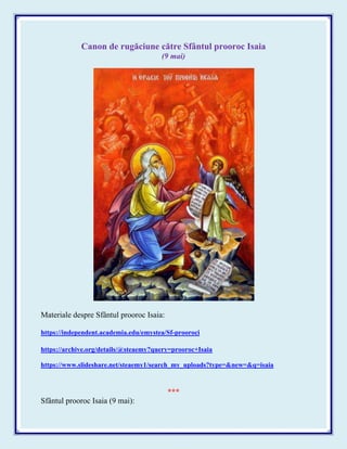 Canon de rugăciune către Sfântul prooroc Isaia
(9 mai)
Materiale despre Sfântul prooroc Isaia:
https://independent.academia.edu/emystea/Sf-prooroci
https://archive.org/details/@steaemy?query=prooroc+Isaia
https://www.slideshare.net/steaemy1/search_my_uploads?type=&new=&q=isaia
***
Sfântul prooroc Isaia (9 mai):
 