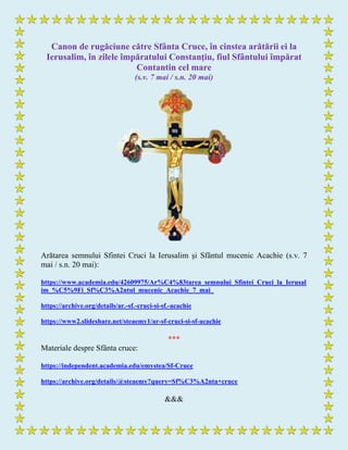 Canon de rugăciune către Sfânta Cruce, în cinstea arătării ei la
Ierusalim, în zilele împăratului Constanţiu, fiul Sfântului împărat
Contantin cel mare
(s.v. 7 mai / s.n. 20 mai)
Arătarea semnului Sfintei Cruci la Ierusalim şi Sfântul mucenic Acachie (s.v. 7
mai / s.n. 20 mai):
https://www.academia.edu/42609975/Ar%C4%83tarea_semnului_Sfintei_Cruci_la_Ierusal
im_%C5%9Fi_Sf%C3%A2ntul_mucenic_Acachie_7_mai_
https://archive.org/details/ar.-sf.-cruci-si-sf.-acachie
https://www2.slideshare.net/steaemy1/ar-sf-cruci-si-sf-acachie
***
Materiale despre Sfânta cruce:
https://independent.academia.edu/emystea/Sf-Cruce
https://archive.org/details/@steaemy?query=Sf%C3%A2nta+cruce
&&&
 