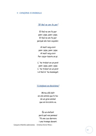  CANÇONS D’ANIMALS




                                  “El lleó no em fa por”


                                    El lleó no em fa por
                                  pam i pipa, pam i pipa.
                                    El lleó no em fa por
                                 perquè sóc bon caçador.


                                     Al matí vaig eixir
                                   pam i pipa, pam i pipa
                                     Al matí vaig eixir
                                  Per caçar-losota un pi.


                                 L' he trobat en un prat
                                   pam i pipa, pam i pipa
                                 L' he trobat en un prat
                                 i el lleó m' ha mossegat.




                                “L’elefant en bicicleta”


                                       Mireu allà dalt
                                  en els estels que hi ha:
                                     és un gros animal
                                    que en bicicleta va.




                                        És un elefant
                                   però qué vos penseu!
                                    Té una cua darrere
                                   i una trompa davant.
Cançons Infantils valencianes - Cristina Ferrer Pérez -

                                                             12
 