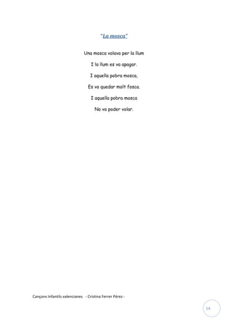 “La mosca”


                              Una mosca volava per la llum

                                  I la llum es va apagar.

                                  I aquella pobra mosca,

                                 Es va quedar molt fosca.

                                  I aquella pobra mosca

                                    No va poder volar.




Cançons Infantils valencianes - Cristina Ferrer Pérez -

                                                             14
 