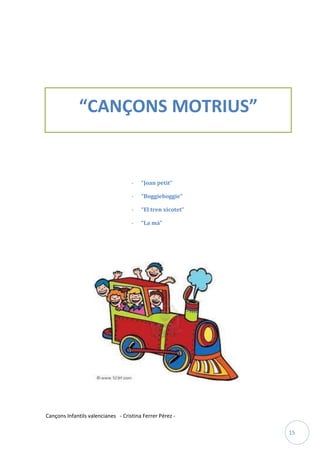                                




              “CANÇONS MOTRIUS”


                                    -   “Joan petit”

                                    -   “Boggieboggie”

                                    -   “El tren xicotet”

                                    -   “La mà”




Cançons Infantils valencianes - Cristina Ferrer Pérez -

                                                            15
 
