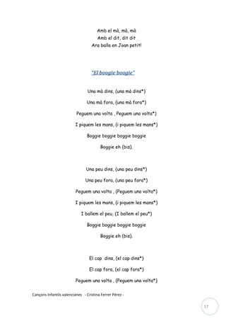Amb el mà, mà, mà
                                       Amb el dit, dit dit
                                   Ara balla en Joan petit!




                                   “El boogie boogie”


                                 Una mà dins, (una mà dins*)

                                Una mà fora, (una mà fora*)

                          Peguem una volta , Peguem una volta*)

                         I piquem les mans, (i piquem les mans*)

                                Boggie boggie boggie boggie

                                        Boggie eh (bis).



                                Una peu dins, (una peu dins*)

                               Una peu fora, (una peu fora*)

                          Peguem una volta , (Peguem una volta*)

                         I piquem les mans, (i piquem les mans*)

                             I ballem el peu, (I ballem el peu*)

                                Boggie boggie boggie boggie

                                        Boggie eh (bis).



                                  El cap dins, (el cap dins*)

                                  El cap fora, (el cap fora*)

                          Peguem una volta , (Peguem una volta*)


Cançons Infantils valencianes - Cristina Ferrer Pérez -

                                                                   17
 