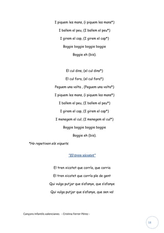 I piquem les mans, (i piquem les mans*)

                             I ballem el peu, (I ballem el peu*)

                              I girem el cap, (I girem el cap*)

                                Boggie boggie boggie boggie

                                        Boggie eh (bis).



                                   El cul dins, (el cul dins*)

                                  El cul fora, (el cul fora*)

                          Peguem una volta , (Peguem una volta*)

                         I piquem les mans, (i piquem les mans*)

                             I ballem el peu, (I ballem el peu*)

                              I girem el cap, (I girem el cap*)

                          I menegem el cul, (I menegem el cul*)

                                Boggie boggie boggie boggie

                                        Boggie eh (bis).

    *Ho repetixen els xiquets.


                                     “El tren xicotet”


                         El tren xicotet que corría, que corria

                        El tren xicotet que corría ple de gent

                     Qui vulga putjar que s’afanye, que s’afanye

                      Qui vulga putjar que s’afanye, que sen va!




Cançons Infantils valencianes - Cristina Ferrer Pérez -

                                                                   18
 