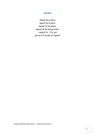 “La mà”


                                     Aquest és el pare,
                                     aquest és la mare,
                                    aquest fa les sopes,
                               aquest se les menja totes,
                                   i aquest fa: - Piu, piu!
                              que no n'hi ha per al caganiu!




Cançons Infantils valencianes - Cristina Ferrer Pérez -

                                                               19
 