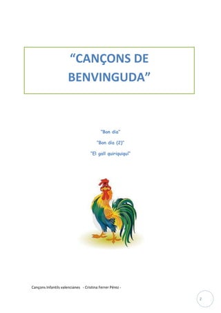 “CANÇONS DE
                      BENVINGUDA”


                                          “Bon dia”

                                        “Bon dia (2)”

                                    “El gall quiriquiquí”




Cançons Infantils valencianes - Cristina Ferrer Pérez -

                                                            2
 