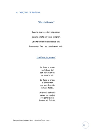  CANÇONS DE BRESSOL




                                    “Mareta Mareta”



                           Mareta, mareta, ahir vaig somiar

                           que una nineta em vares comprar.

                           La nina tenia bonics els seus ulls,

                       la cara molt fina i els cabells molt rulls.




                                  “La lluna, la pruna”



                                        La lluna, la pruna
                                         vestida de dol
                                        son pare la crida
                                         sa mare la vol.

                                        La lluna, la pruna
                                          el so mariner
                                        son pare la crida
                                         la mare també.

                                       Minyones boniques
                                        deseu els coixins
                                        son pare la soca
                                      la mare els fadrins.




Cançons Infantils valencianes - Cristina Ferrer Pérez -

                                                                     24
 