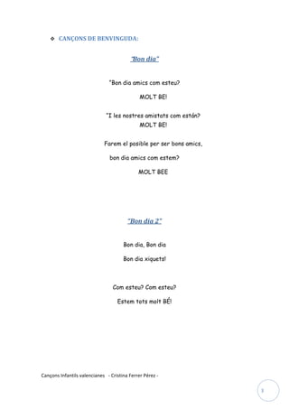  CANÇONS DE BENVINGUDA:


                                         “Bon dia”


                               “Bon dia amics com esteu?

                                              MOLT BE!


                              “I les nostres amistats com están?
                                              MOLT BE!


                             Farem el posible per ser bons amics,

                                bon dia amics com estem?

                                             MOLT BEE




                                        “Bon dia 2”


                                      Bon dia, Bon dia

                                      Bon dia xiquets!



                                 Com esteu? Com esteu?

                                   Estem tots molt BÉ!




Cançons Infantils valencianes - Cristina Ferrer Pérez -

                                                                    3
 