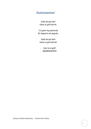 “El gall quiquiriquí”


                                            Cada dia pel mati
                                       Canta el gall kikiriki.


                                      I la gent mig adormida
                                     Es desperta de seguida,


                                            Cada dia pel mati
                                       Canta el gall kikiriki!


                                            -   Com fa el gall?
                                        -       KIKIRIKIIIII!!!




Cançons Infantils valencianes - Cristina Ferrer Pérez -

                                                                  4
 