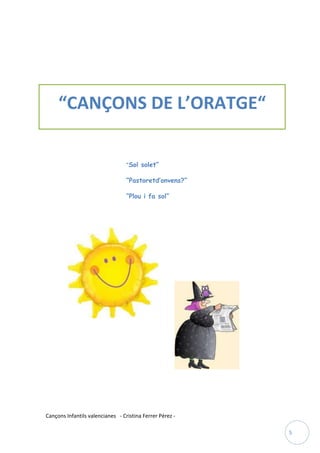 “CANÇONS DE L’ORATGE“

                                  “Sol solet”

                                  “Pastoretd’onvens?”

                                  “Plou i fa sol”




Cançons Infantils valencianes - Cristina Ferrer Pérez -

                                                          5
 