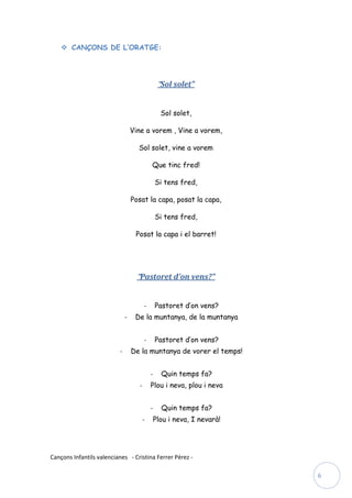  CANÇONS DE L’ORATGE:




                                                  “Sol solet”


                                                   Sol solet,

                                  Vine a vorem , Vine a vorem,

                                    Sol solet, vine a vorem

                                             Que tinc fred!

                                                 Si tens fred,

                                  Posat la capa, posat la capa,

                                                 Si tens fred,

                                   Posat la capa i el barret!




                                    “Pastoret d’on vens?”


                                         -       Pastoret d’on vens?
                              -    De la muntanya, de la muntanya


                                         -       Pastoret d’on vens?
                          -       De la muntanya de vorer el temps!


                                             -     Quin temps fa?
                                     -       Plou i neva, plou i neva


                                             -     Quin temps fa?
                                         -       Plou i neva, I nevarà!




Cançons Infantils valencianes - Cristina Ferrer Pérez -

                                                                          6
 