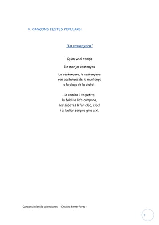  CANÇONS FESTES POPULARS:




                                     “La castanyera”


                                     Quan ve el temps

                                   De menjar castanyes

                              La castanyera, la castanyera
                             ven castanyes de la muntanya
                                  a la plaça de la ciutat.


                                  La camisa li va petita,
                                 la faldilla li fa campana,
                               les sabates li fan cloc, cloc!
                               i al ballar sempre gira així.




Cançons Infantils valencianes - Cristina Ferrer Pérez -

                                                                9
 