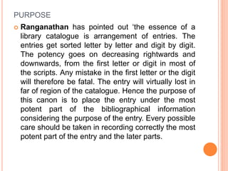 PURPOSE
 Ranganathan has pointed out ‘the essence of a
library catalogue is arrangement of entries. The
entries get sorted letter by letter and digit by digit.
The potency goes on decreasing rightwards and
downwards, from the first letter or digit in most of
the scripts. Any mistake in the first letter or the digit
will therefore be fatal. The entry will virtually lost in
far of region of the catalogue. Hence the purpose of
this canon is to place the entry under the most
potent part of the bibliographical information
considering the purpose of the entry. Every possible
care should be taken in recording correctly the most
potent part of the entry and the later parts.
 