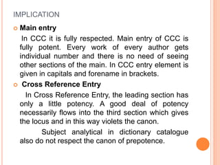 IMPLICATION
 Main entry
In CCC it is fully respected. Main entry of CCC is
fully potent. Every work of every author gets
individual number and there is no need of seeing
other sections of the main. In CCC entry element is
given in capitals and forename in brackets.
 Cross Reference Entry
In Cross Reference Entry, the leading section has
only a little potency. A good deal of potency
necessarily flows into the third section which gives
the locus and in this way violets the canon.
Subject analytical in dictionary catalogue
also do not respect the canon of prepotence.
 