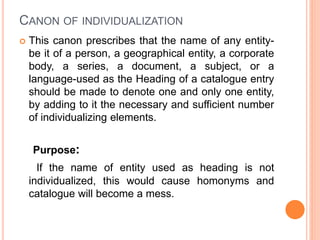 CANON OF INDIVIDUALIZATION
 This canon prescribes that the name of any entity-
be it of a person, a geographical entity, a corporate
body, a series, a document, a subject, or a
language-used as the Heading of a catalogue entry
should be made to denote one and only one entity,
by adding to it the necessary and sufficient number
of individualizing elements.
Purpose:
If the name of entity used as heading is not
individualized, this would cause homonyms and
catalogue will become a mess.
 