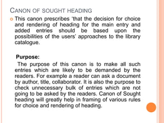 CANON OF SOUGHT HEADING
 This canon prescribes ‘that the decision for choice
and rendering of heading for the main entry and
added entries should be based upon the
possibilities of the users’ approaches to the library
catalogue.
Purpose:
The purpose of this canon is to make all such
entries which are likely to be demanded by the
readers. For example a reader can ask a document
by author, title, collaborator. It is also the purpose to
check unnecessary bulk of entries which are not
going to be asked by the readers. Canon of Sought
heading will greatly help in framing of various rules
for choice and rendering of heading.
 