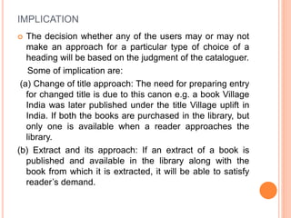 IMPLICATION
 The decision whether any of the users may or may not
make an approach for a particular type of choice of a
heading will be based on the judgment of the cataloguer.
Some of implication are:
(a) Change of title approach: The need for preparing entry
for changed title is due to this canon e.g. a book Village
India was later published under the title Village uplift in
India. If both the books are purchased in the library, but
only one is available when a reader approaches the
library.
(b) Extract and its approach: If an extract of a book is
published and available in the library along with the
book from which it is extracted, it will be able to satisfy
reader’s demand.
 