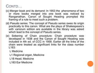 CONTD…
(c) Merger book and its demand: In 1953 the phenomena of two
or more books merged into one book was noticed by
Ranganathan. Canon of Sought Heading prompted the
framing of a rule to meet such a problem.
(d) Pseudo series: The concept of Pseudo series owes its origin
practically to this canon. What are the plays of Shakespeare’s
with variorum edition are available in the library was asked
which lead to the concept of Pseudo series.
(e) Sobering of Chain procedure: Chain procedure was
developed in 1938 and the Canon of Sought Heading was
included in 4th ed. of CCC in 1958. Earlier all the links of the
chain were treated as significant links for the class number
L183:
L Medicine
L1 Regional organ, Medicine
L18 Head, Medicine
L183 Ear Medicine
 