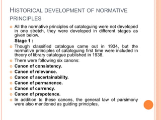 HISTORICAL DEVELOPMENT OF NORMATIVE
PRINCIPLES
 All the normative principles of cataloguing were not developed
in one stretch, they were developed in different stages as
given below.
Stage 1 :
 Though classified catalogue came out in 1934, but the
normative principles of cataloguing first time were included in
theory of library catalogue published in 1938.
 There were following six canons:
 Canon of consistency.
 Canon of relevance.
 Canon of ascertainability.
 Canon of permanence.
 Canon of currency.
 Canon of prepotence.
 In addition to these canons, the general law of parsimony
were also mentioned as guiding principles.
 