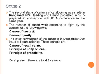 STAGE 2
 The second stage of canons of cataloguing was made in
Ranganathan’s Heading and Canon published in 1955
prepared in connection with IFLA conference in the
same year.
 The number of canon were extended to eight by the
addition of the following two:
Canon of context.
Canon of purity.
 The latest formulation of the canon is in December,1969
issue of library science. These canons are-
Canon of recall value.
Principle of unity of idea.
Principle of probability.
So at present there are total 9 canons.
 