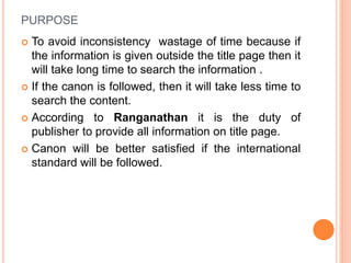 PURPOSE
 To avoid inconsistency wastage of time because if
the information is given outside the title page then it
will take long time to search the information .
 If the canon is followed, then it will take less time to
search the content.
 According to Ranganathan it is the duty of
publisher to provide all information on title page.
 Canon will be better satisfied if the international
standard will be followed.
 
